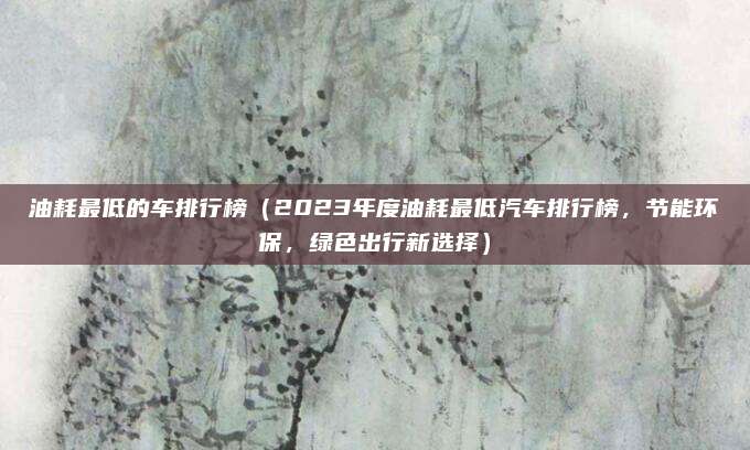 油耗最低的车排行榜(2023年度油耗最低汽车排行榜,节能环保,绿色出行新选择)