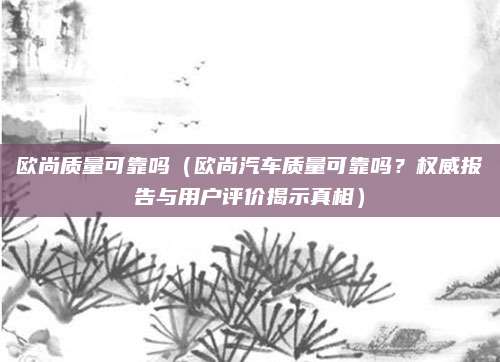 欧尚质量可靠吗（欧尚汽车质量可靠吗？权威报告与用户评价揭示真相）