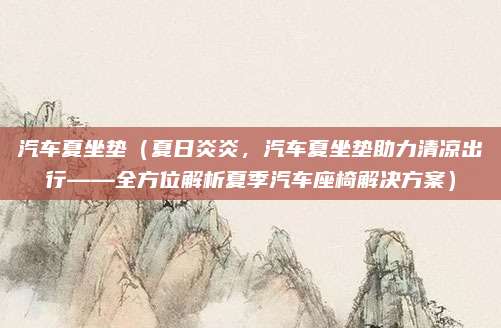 汽车夏坐垫（夏日炎炎，汽车夏坐垫助力清凉出行——全方位解析夏季汽车座椅解决方案）