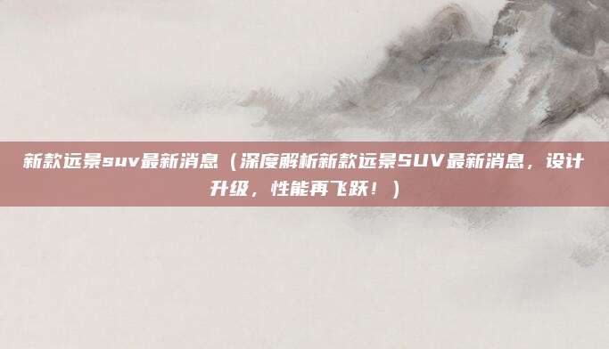 新款远景suv最新消息（深度解析新款远景SUV最新消息，设计升级，性能再飞跃！）