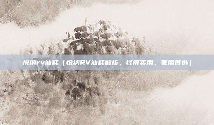 悦纳rv油耗（悦纳RV油耗解析，经济实用，家用首选）