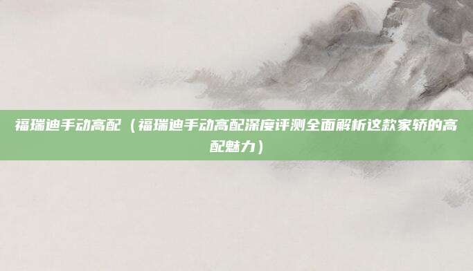 福瑞迪手动高配（福瑞迪手动高配深度评测全面解析这款家轿的高配魅力）