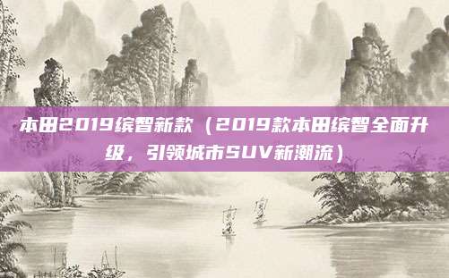 本田2019缤智新款(2019款本田缤智全面升级,引领城市SUV新潮流)