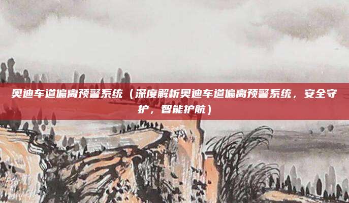 奥迪车道偏离预警系统（深度解析奥迪车道偏离预警系统，安全守护，智能护航）