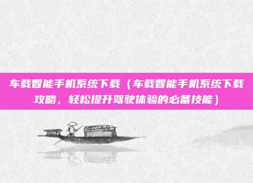 车载智能手机系统下载（车载智能手机系统下载攻略，轻松提升驾驶体验的必备技能）