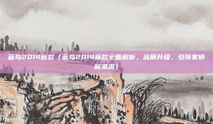 蓝鸟2014新款(蓝鸟2014新款全面解析,品质升级,引领家轿新潮流)
