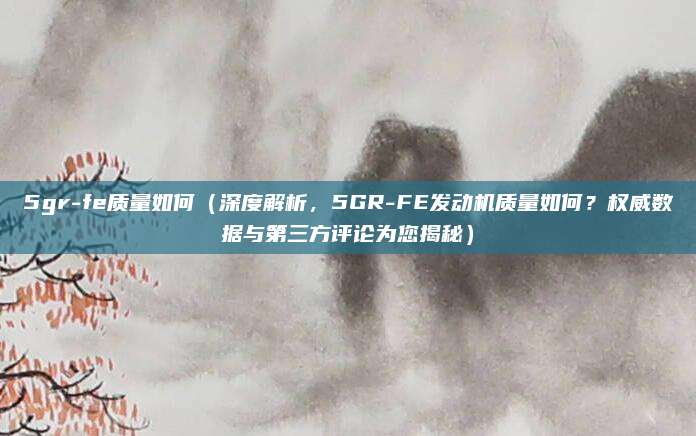 5gr-fe质量如何（深度解析，5GR-FE发动机质量如何？权威数据与第三方评论为您揭秘）