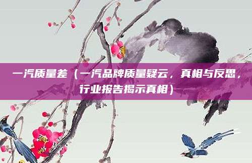 一汽质量差（一汽品牌质量疑云，真相与反思，行业报告揭示真相）