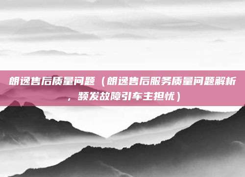 朗逸售后质量问题（朗逸售后服务质量问题解析，频发故障引车主担忧）