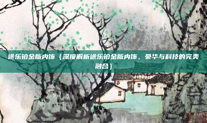 途乐铂金版内饰（深度解析途乐铂金版内饰，豪华与科技的完美融合）