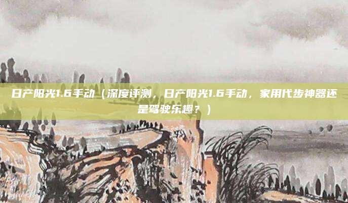 日产阳光1.6手动(深度评测,日产阳光1.6手动,家用代步神器还是驾驶乐趣?)