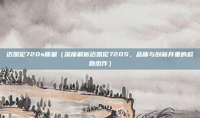 迈凯伦720s质量(深度解析迈凯伦720S,品质与创新并重的超跑杰作)