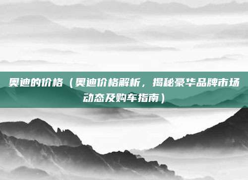 奥迪的价格(奥迪价格解析,揭秘豪华品牌市场动态及购车指南)