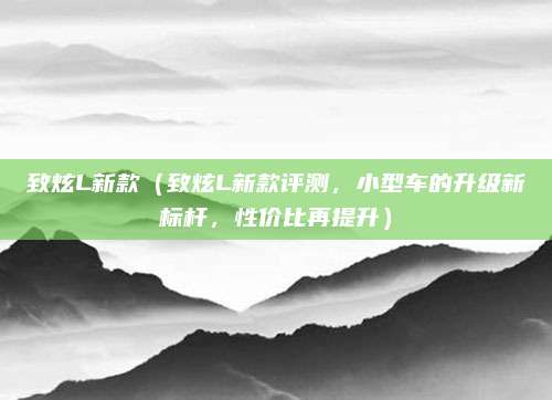致炫L新款（致炫L新款评测，小型车的升级新标杆，性价比再提升）