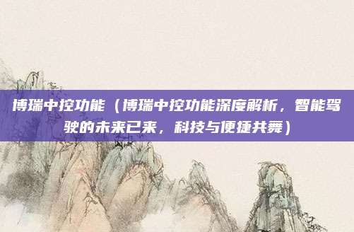 博瑞中控功能（博瑞中控功能深度解析，智能驾驶的未来已来，科技与便捷共舞）