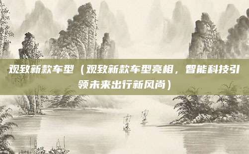 观致新款车型(观致新款车型亮相,智能科技引领未来出行新风尚)