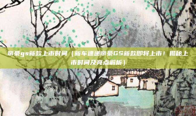 帝豪gs新款上市时间(新车速递帝豪GS新款即将上市!揭秘上市时间及亮点解析)