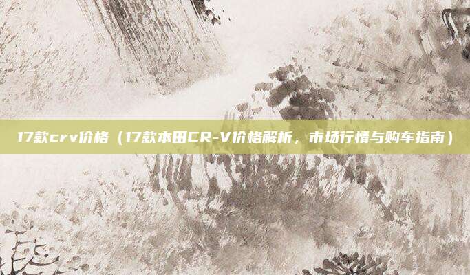 17款crv价格(17款本田CR-V价格解析,市场行情与购车指南)
