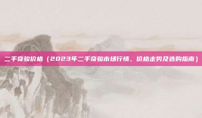二手奇骏价格(2023年二手奇骏市场行情,价格走势及选购指南)