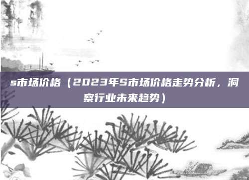 s市场价格（2023年S市场价格走势分析，洞察行业未来趋势）