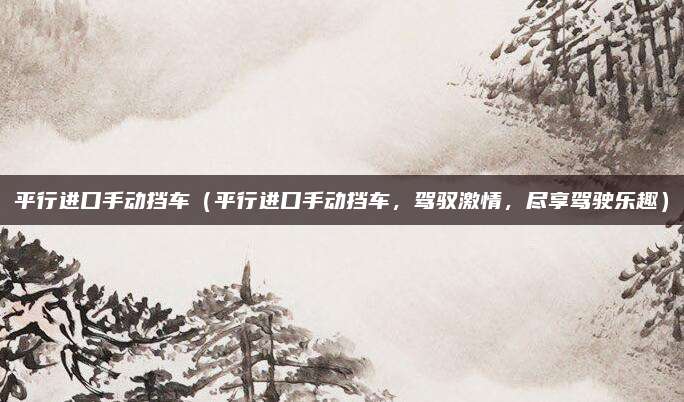 平行进口手动挡车（平行进口手动挡车，驾驭激情，尽享驾驶乐趣）