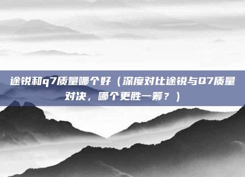 途锐和q7质量哪个好(深度对比途锐与Q7质量对决,哪个更胜一筹?)