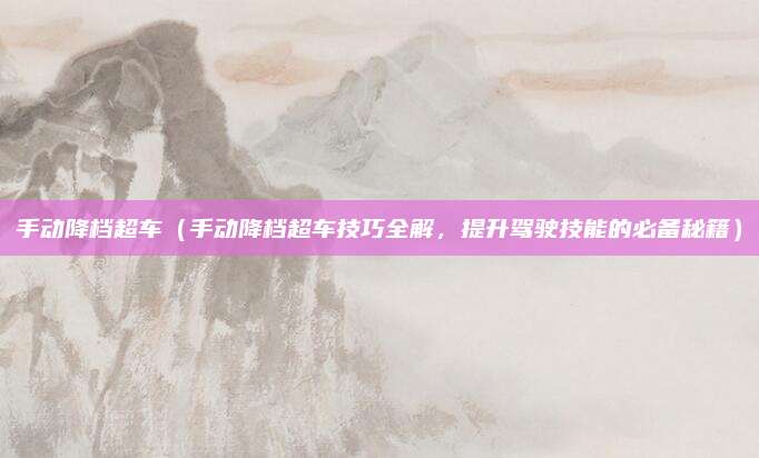 手动降档超车(手动降档超车技巧全解,提升驾驶技能的必备秘籍)