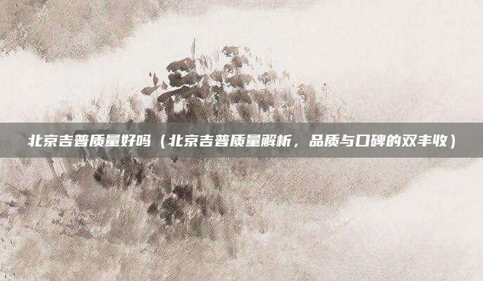 北京吉普质量好吗(北京吉普质量解析,品质与口碑的双丰收)