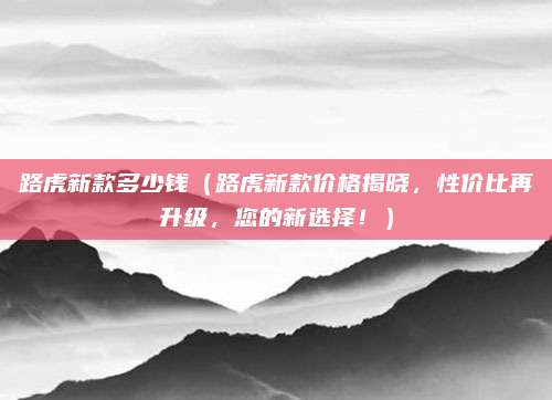 路虎新款多少钱(路虎新款价格揭晓,性价比再升级,您的新选择!)