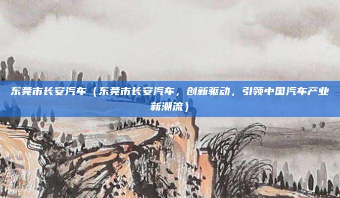 东莞市长安汽车(东莞市长安汽车,创新驱动,引领中国汽车产业新潮流)