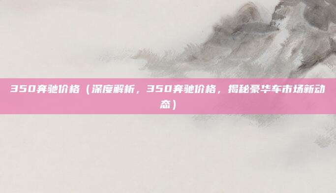 350奔驰价格(深度解析,350奔驰价格,揭秘豪华车市场新动态)