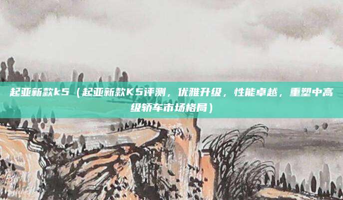 起亚新款k5(起亚新款K5评测,优雅升级,性能卓越,重塑中高级轿车市场格局)
