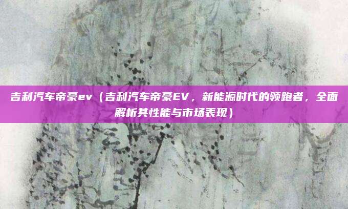 吉利汽车帝豪ev(吉利汽车帝豪EV,新能源时代的领跑者,全面解析其性能与市场表现)