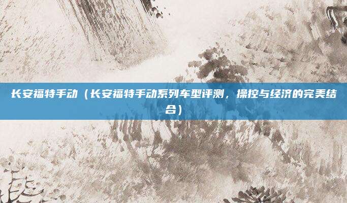 长安福特手动(长安福特手动系列车型评测,操控与经济的完美结合)
