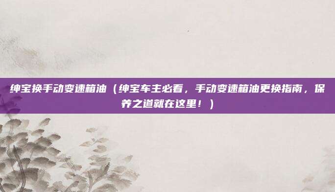 绅宝换手动变速箱油（绅宝车主必看，手动变速箱油更换指南，保养之道就在这里！）
