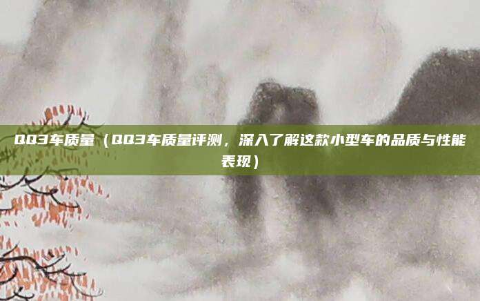 QQ3车质量(QQ3车质量评测,深入了解这款小型车的品质与性能表现)