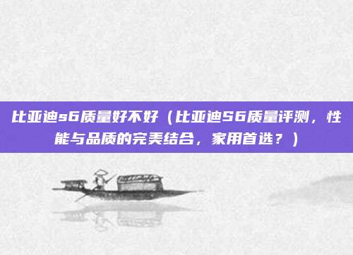 比亚迪s6质量好不好(比亚迪S6质量评测,性能与品质的完美结合,家用首选?)