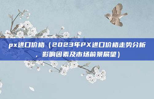 px进口价格(2023年PX进口价格走势分析,影响因素及市场前景展望)