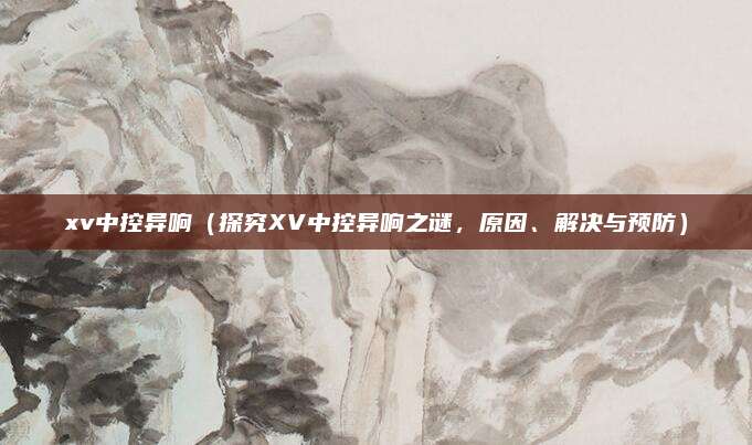 xv中控异响（探究XV中控异响之谜，原因、解决与预防）