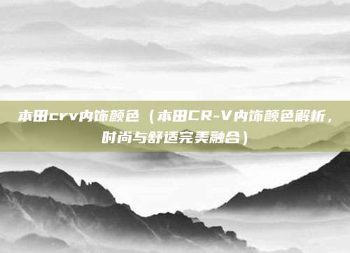 本田crv内饰颜色（本田CR-V内饰颜色解析，时尚与舒适完美融合）