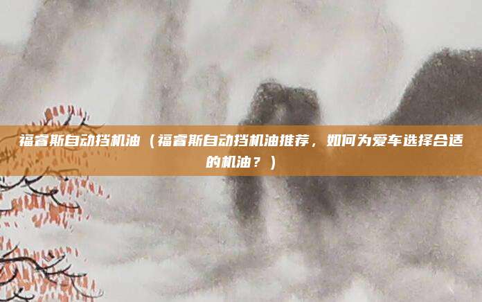 福睿斯自动挡机油（福睿斯自动挡机油推荐，如何为爱车选择合适的机油？）