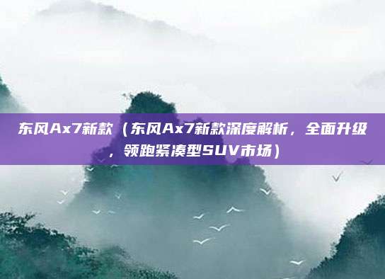 东风Ax7新款(东风Ax7新款深度解析,全面升级,领跑紧凑型SUV市场)