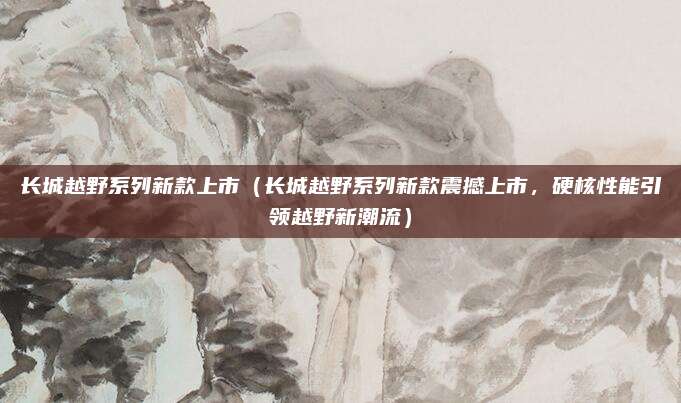 长城越野系列新款上市（长城越野系列新款震撼上市，硬核性能引领越野新潮流）