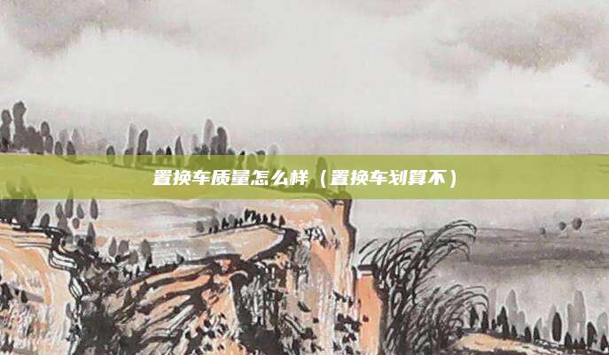 置换车质量怎么样(置换车划算不)