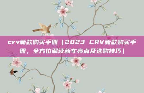 crv新款购买手册（2023 CRV新款购买手册，全方位解读新车亮点及选购技巧）