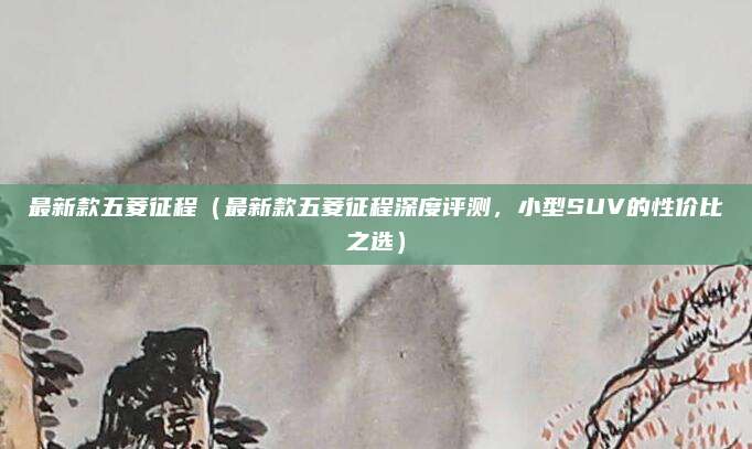 最新款五菱征程（最新款五菱征程深度评测，小型SUV的性价比之选）