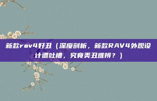 新款rav4好丑(深度剖析,新款RAV4外观设计遭吐槽,究竟美丑难辨?)
