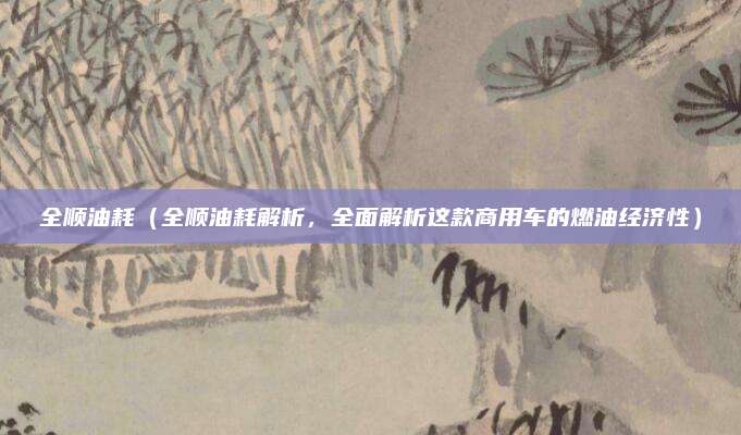 全顺油耗(全顺油耗解析,全面解析这款商用车的燃油经济性)