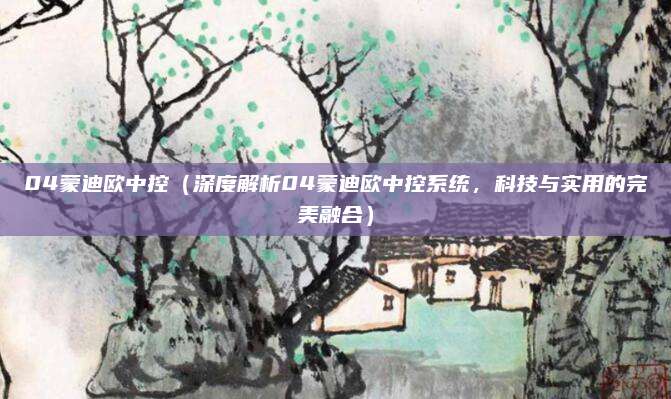 04蒙迪欧中控(深度解析04蒙迪欧中控系统,科技与实用的完美融合)