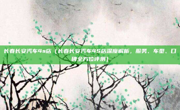 长春长安汽车4s店（长春长安汽车4S店深度解析，服务、车型、口碑全方位评测）